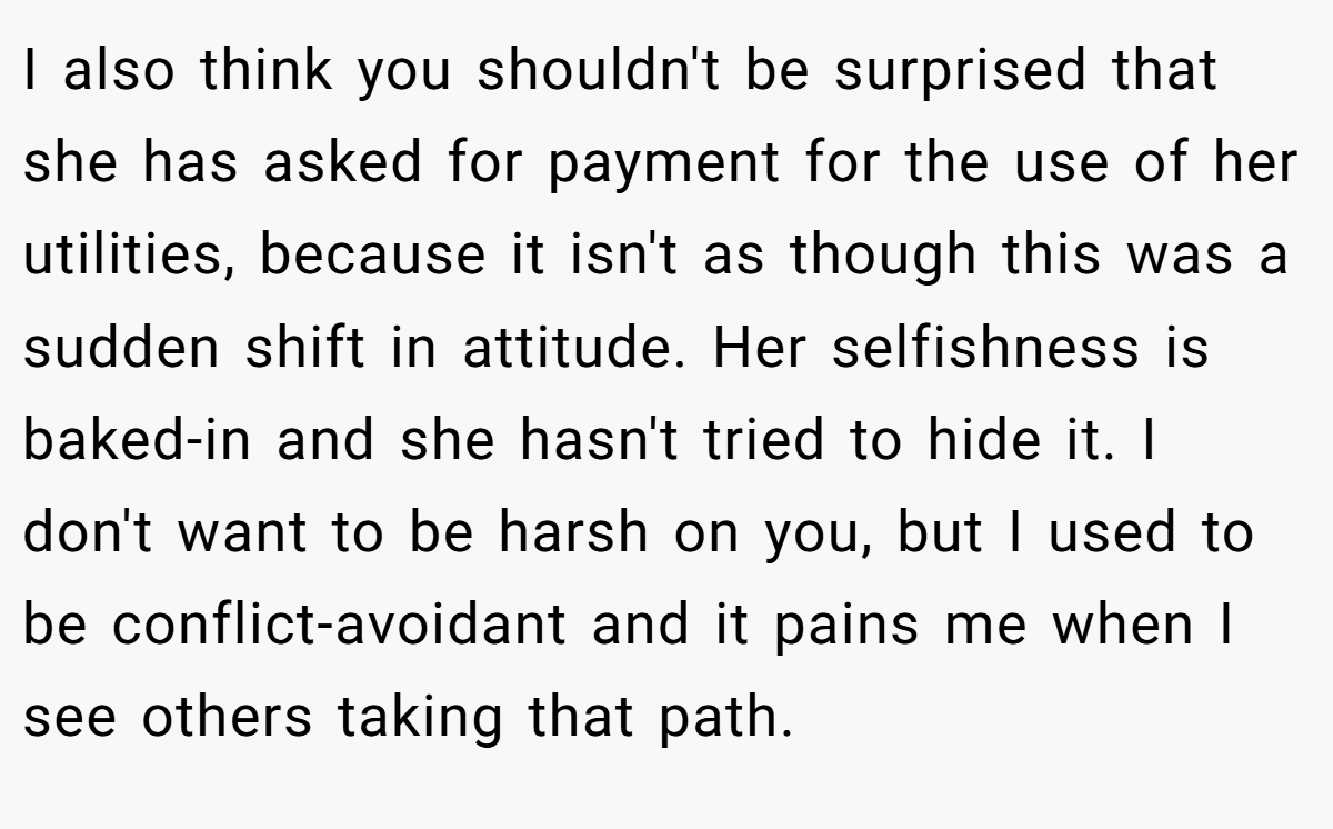 I also think you shouldn't be surprised that she has asked for payment for the use of her utilities, because it isn't as though this was a sudden shift in attitude. Her selfishness is baked-in and she hasn't tried to hide it. I don't want to be harsh on you, but I used to be conflict-avoidant and it pains me when I see others taking that path.