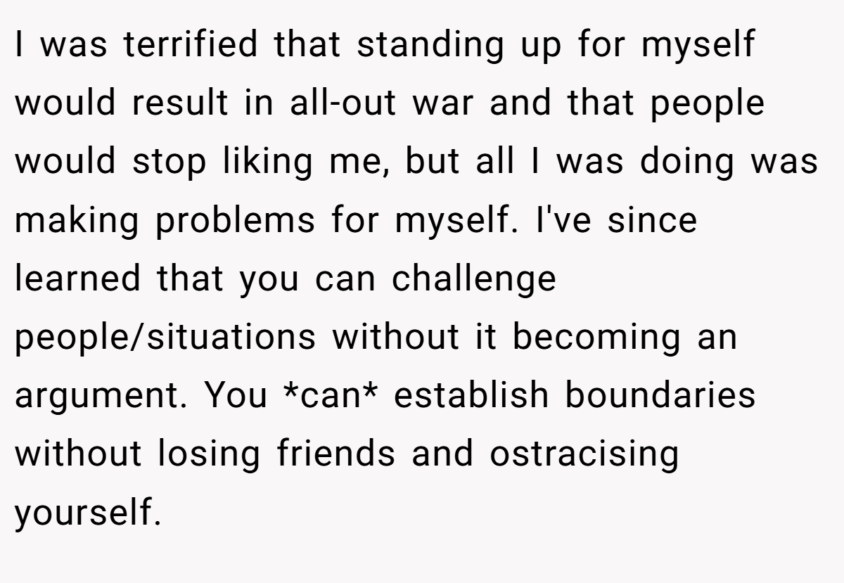 I was terrified that standing up for myself would result in all-out war and that people would stop liking me, but all I was doing was making problems for myself. I've since learned that you can challenge people/situations without it becoming an argument. You *can* establish boundaries without losing friends and ostracising yourself.