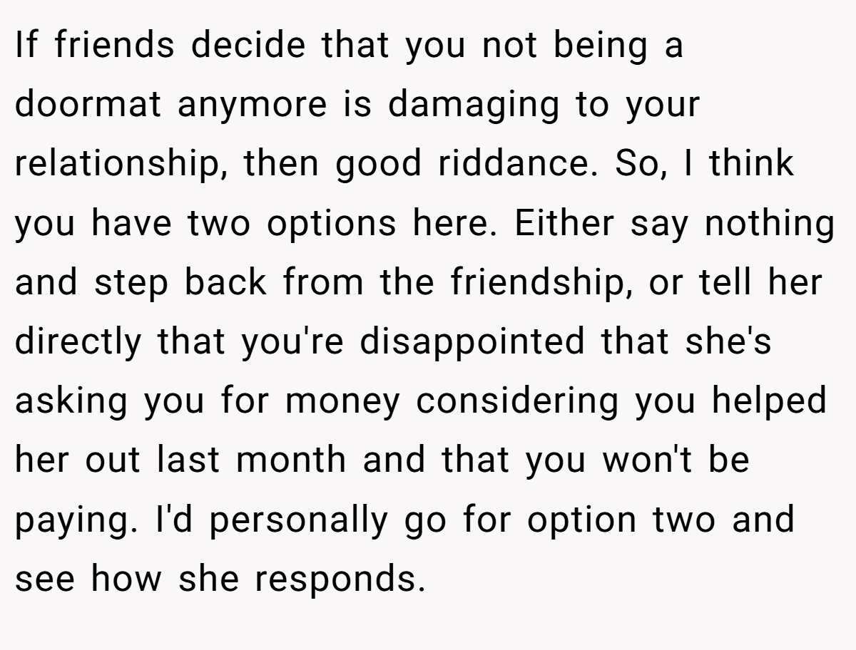 If friends decide that you not being a doormat anymore is damaging to your relationship, then good riddance. So, I think you have two options here. Either say nothing and step back from the friendship, or tell her directly that you're disappointed that she's asking you for money considering you helped her out last month and that you won't be paying. I'd personally go for option two and see how she responds.