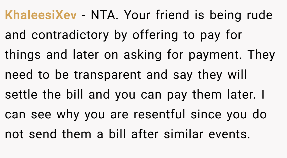 KhaleesiXev − NTA. Your friend is being rude and contradictory by offering to pay for things and later on asking for payment. They need to be transparent and say they will settle the bill and you can pay them later. I can see why you are resentful since you do not send them a bill after similar events.
