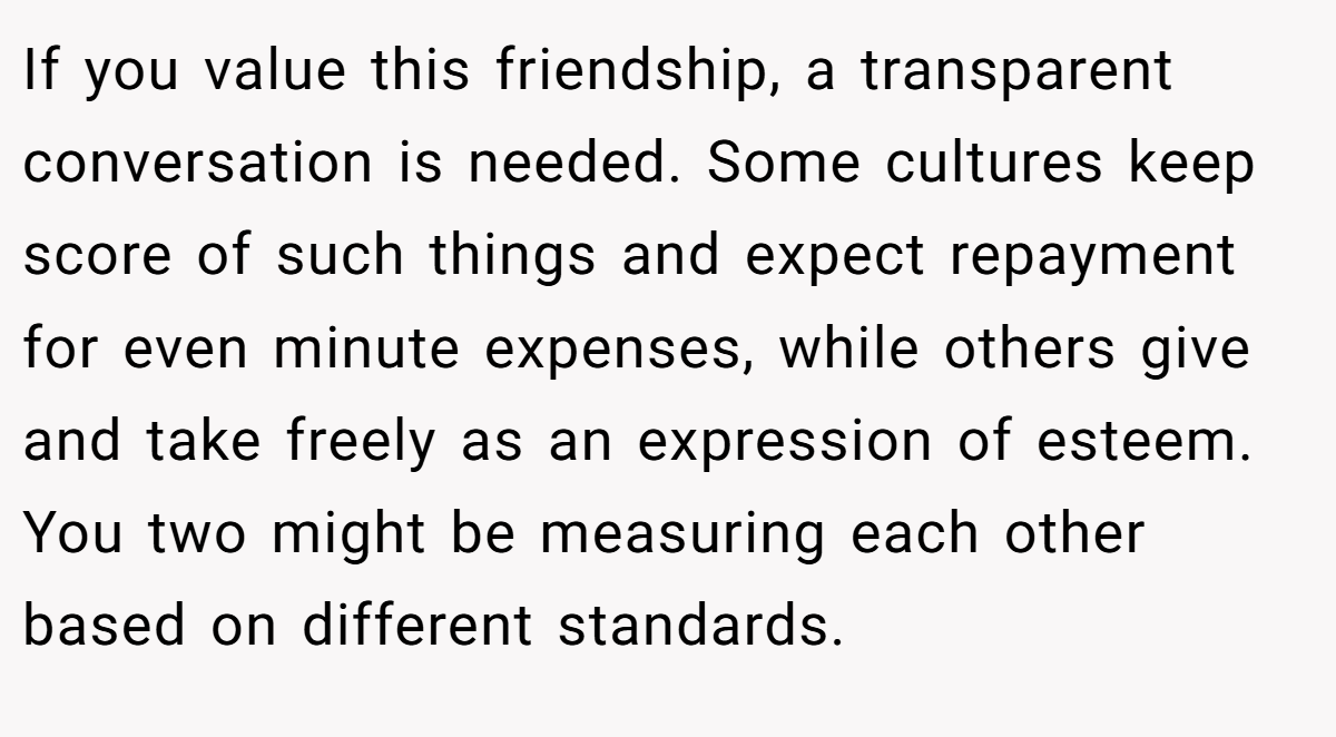 If you value this friendship, a transparent conversation is needed. Some cultures keep score of such things and expect repayment for even minute expenses, while others give and take freely as an expression of esteem. You two might be measuring each other based on different standards.