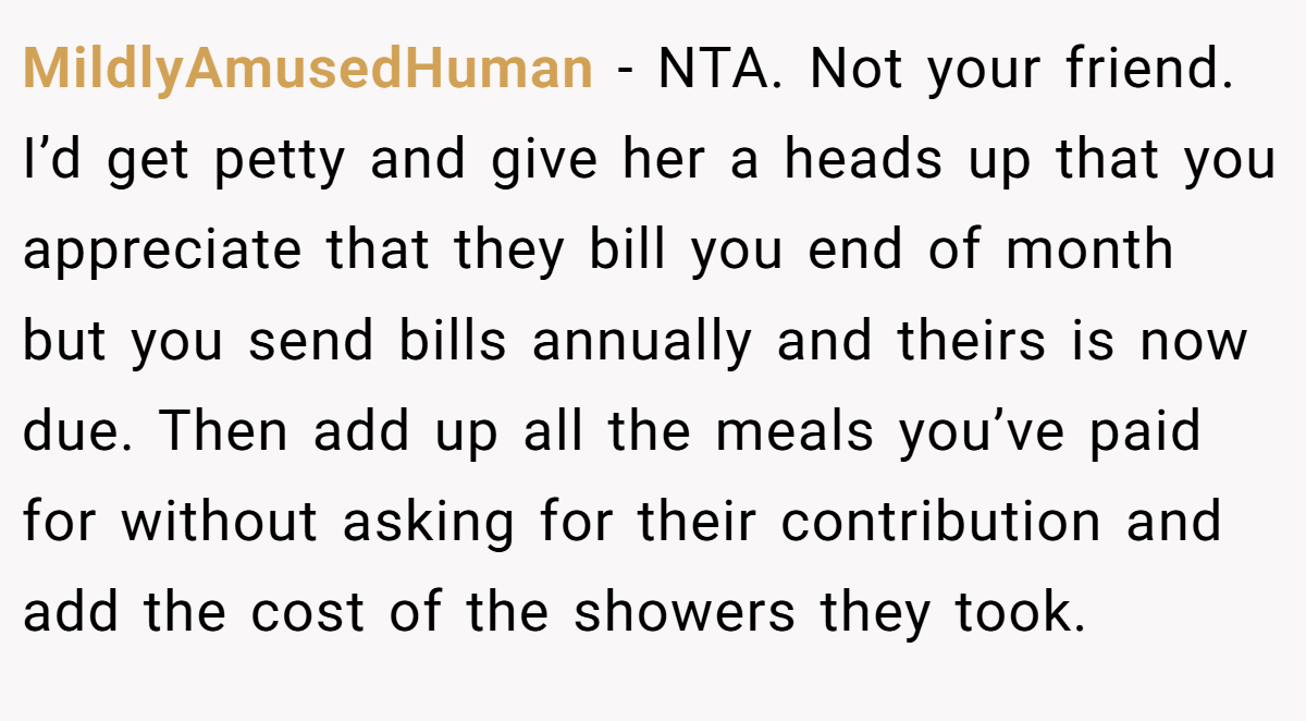MildlyAmusedHuman − NTA. Not your friend. I’d get petty and give her a heads up that you appreciate that they bill you end of month but you send bills annually and theirs is now due. Then add up all the meals you’ve paid for without asking for their contribution and add the cost of the showers they took.