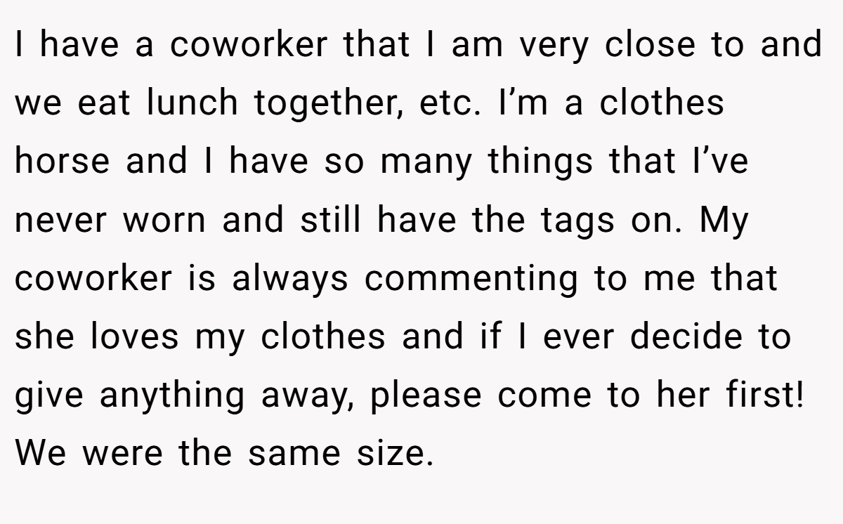 I have a coworker that I am very close to and we eat lunch together, etc. I’m a clothes horse and I have so many things that I’ve never worn and still have the tags on. My coworker is always commenting to me that she loves my clothes and if I ever decide to give anything away, please come to her first! We were the same size.
