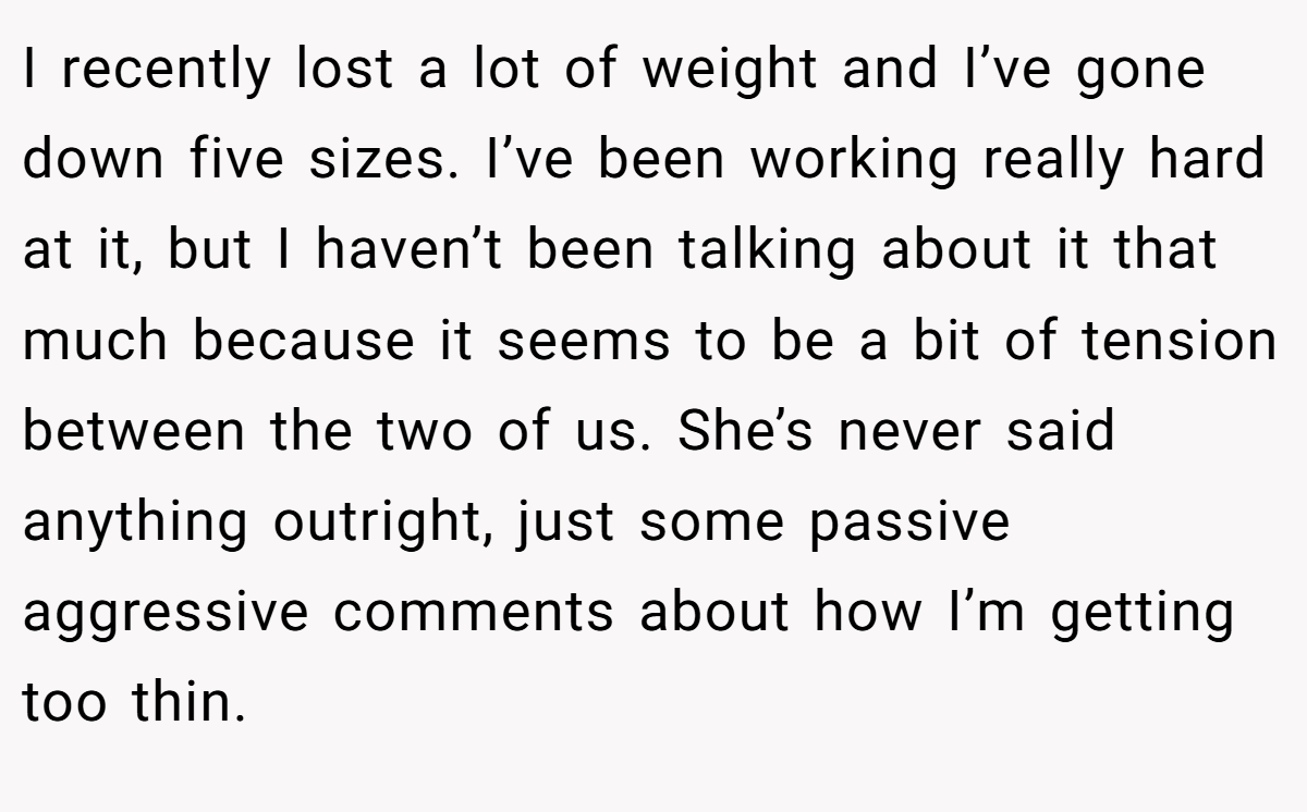 I recently lost a lot of weight and I’ve gone down five sizes. I’ve been working really hard at it, but I haven’t been talking about it that much because it seems to be a bit of tension between the two of us. She’s never said anything outright, just some passive aggressive comments about how I’m getting too thin.