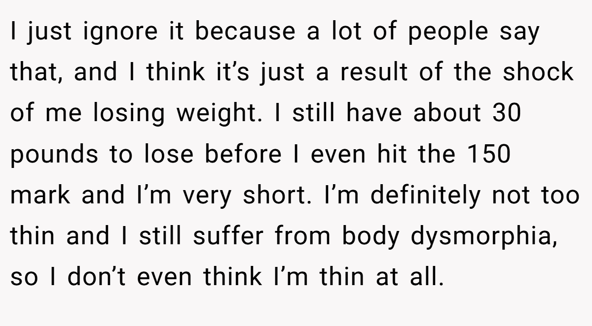 I just ignore it because a lot of people say that, and I think it’s just a result of the shock of me losing weight. I still have about 30 pounds to lose before I even hit the 150 mark and I’m very short. I’m definitely not too thin and I still suffer from body dysmorphia, so I don’t even think I’m thin at all.