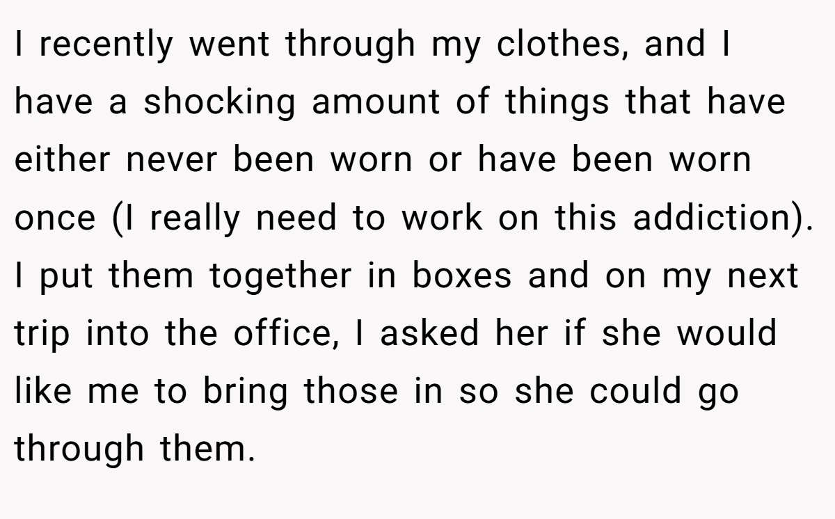I recently went through my clothes, and I have a shocking amount of things that have either never been worn or have been worn once (I really need to work on this addiction). I put them together in boxes and on my next trip into the office, I asked her if she would like me to bring those in so she could go through them.