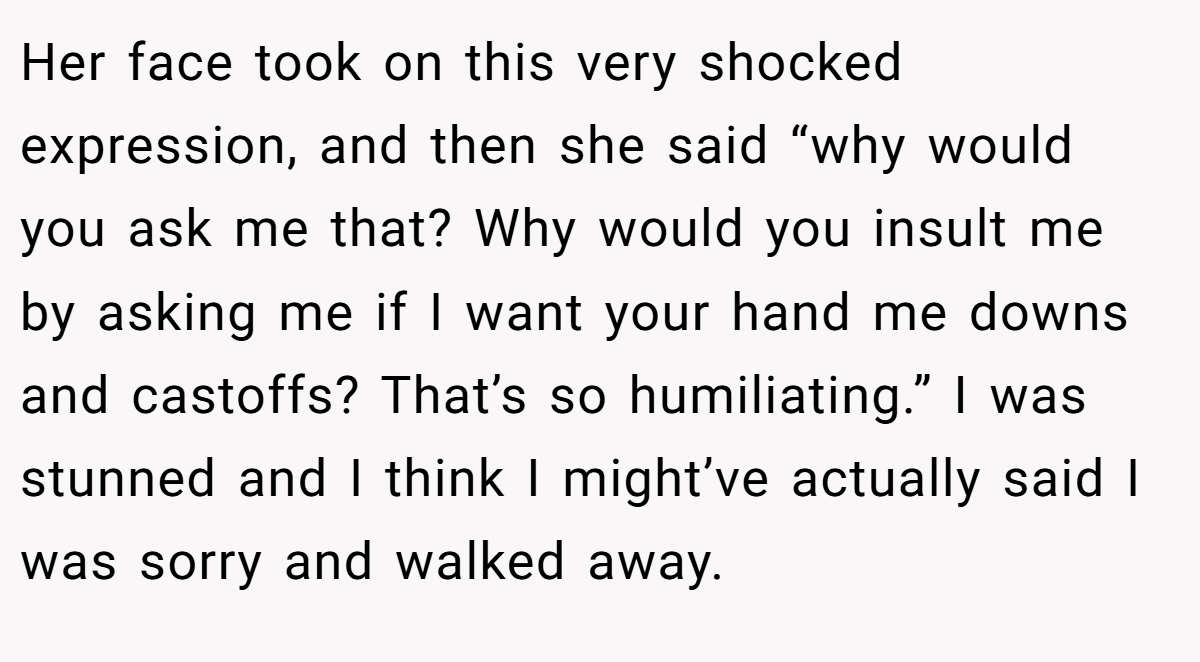 Her face took on this very shocked expression, and then she said “why would you ask me that? Why would you insult me by asking me if I want your hand me downs and castoffs? That’s so humiliating.” I was stunned and I think I might’ve actually said I was sorry and walked away.
