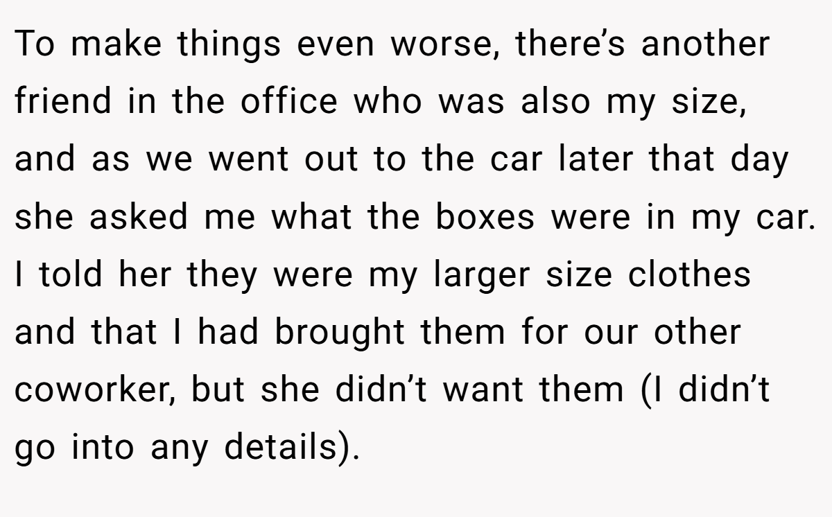 To make things even worse, there’s another friend in the office who was also my size, and as we went out to the car later that day she asked me what the boxes were in my car. I told her they were my larger size clothes and that I had brought them for our other coworker, but she didn’t want them (I didn’t go into any details).