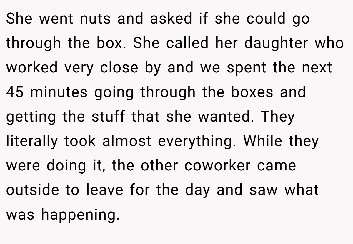 She went nuts and asked if she could go through the box. She called her daughter who worked very close by and we spent the next 45 minutes going through the boxes and getting the stuff that she wanted. They literally took almost everything. While they were doing it, the other coworker came outside to leave for the day and saw what was happening.