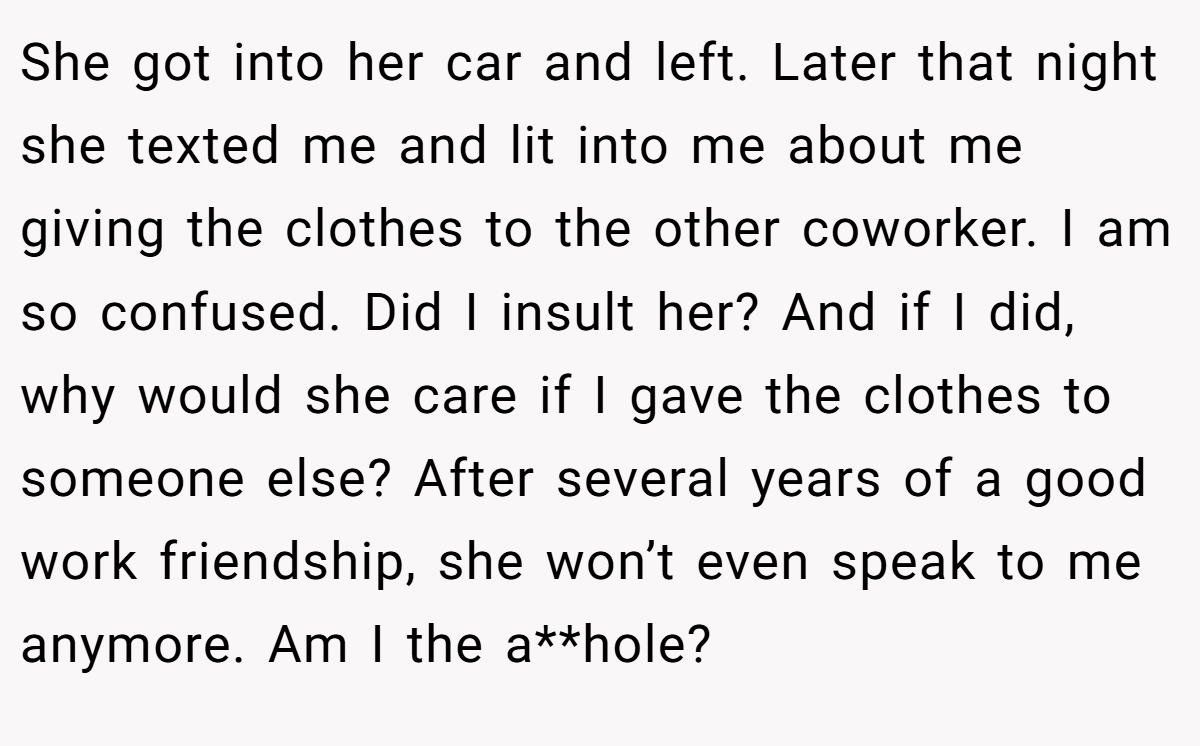 She got into her car and left. Later that night she texted me and lit into me about me giving the clothes to the other coworker. I am so confused. Did I insult her? And if I did, why would she care if I gave the clothes to someone else? After several years of a good work friendship, she won’t even speak to me anymore. Am I the a**hole?