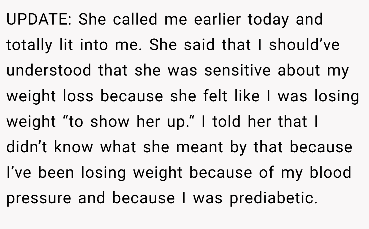 UPDATE: She called me earlier today and totally lit into me. She said that I should’ve understood that she was sensitive about my weight loss because she felt like I was losing weight “to show her up.“ I told her that I didn’t know what she meant by that because I’ve been losing weight because of my blood pressure and because I was prediabetic.