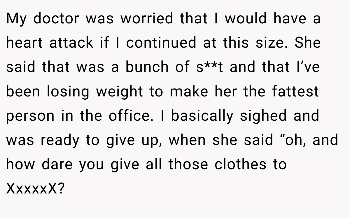 My doctor was worried that I would have a heart attack if I continued at this size. She said that was a bunch of s**t and that I’ve been losing weight to make her the fattest person in the office. I basically sighed and was ready to give up, when she said “oh, and how dare you give all those clothes to XxxxxX?