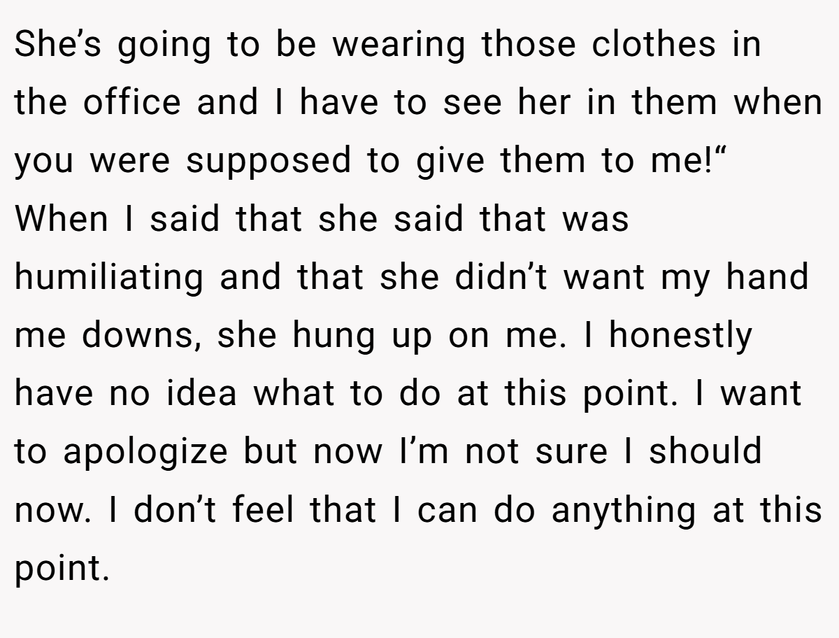 She’s going to be wearing those clothes in the office and I have to see her in them when you were supposed to give them to me!“ When I said that she said that was humiliating and that she didn’t want my hand me downs, she hung up on me. I honestly have no idea what to do at this point. I want to apologize but now I’m not sure I should now. I don’t feel that I can do anything at this point.