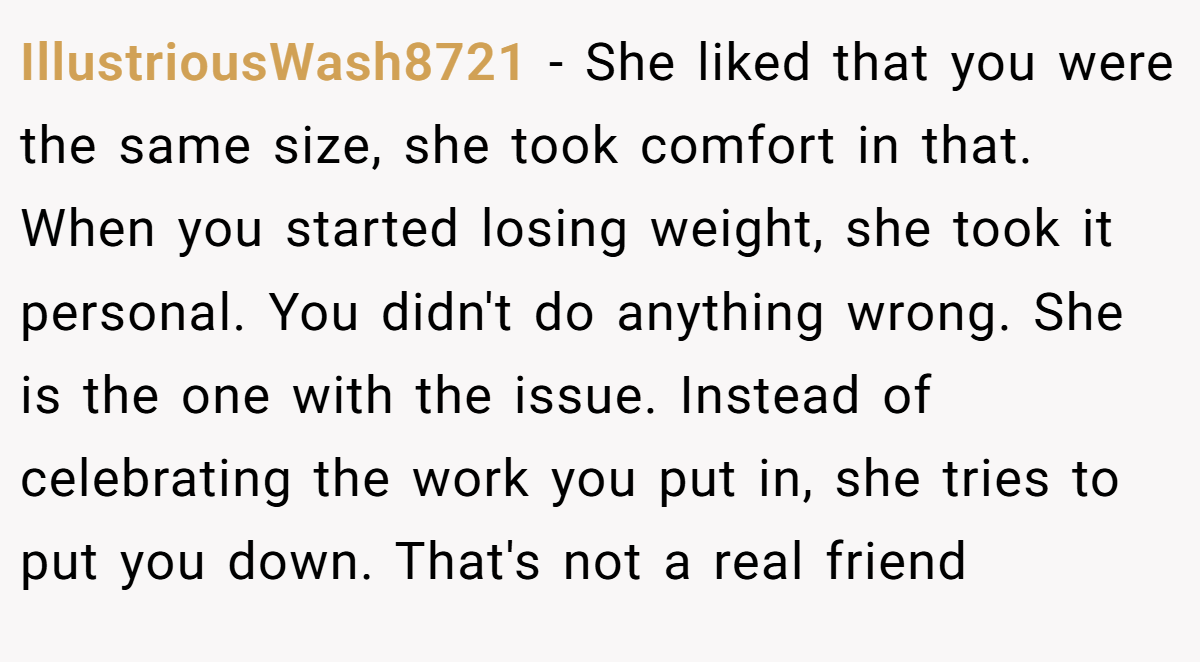 IllustriousWash8721 − She liked that you were the same size, she took comfort in that. When you started losing weight, she took it personal. You didn't do anything wrong. She is the one with the issue. Instead of celebrating the work you put in, she tries to put you down. That's not a real friend