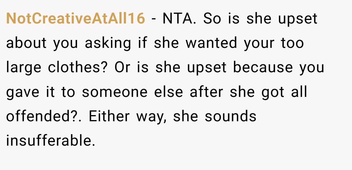 NotCreativeAtAll16 − NTA. So is she upset about you asking if she wanted your too large clothes? Or is she upset because you gave it to someone else after she got all offended?. Either way, she sounds insufferable.