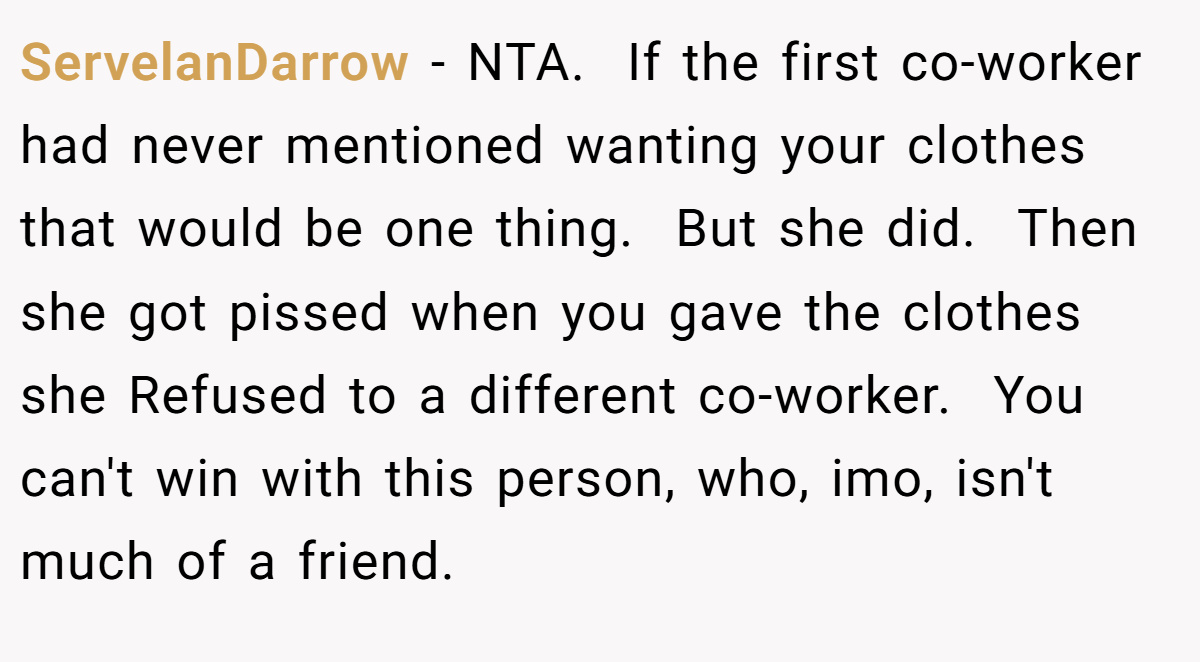 ServelanDarrow − NTA.  If the first co-worker had never mentioned wanting your clothes that would be one thing.  But she did.  Then she got pissed when you gave the clothes she Refused to a different co-worker.  You can't win with this person, who, imo, isn't much of a friend.