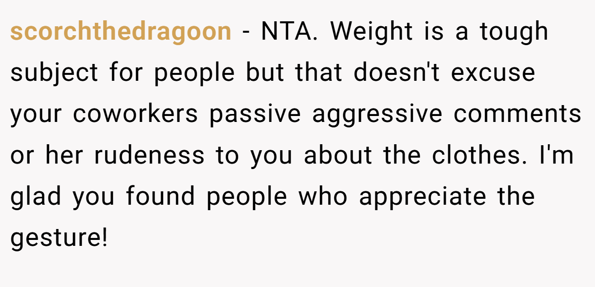 scorchthedragoon − NTA. Weight is a tough subject for people but that doesn't excuse your coworkers passive aggressive comments or her rudeness to you about the clothes. I'm glad you found people who appreciate the gesture!