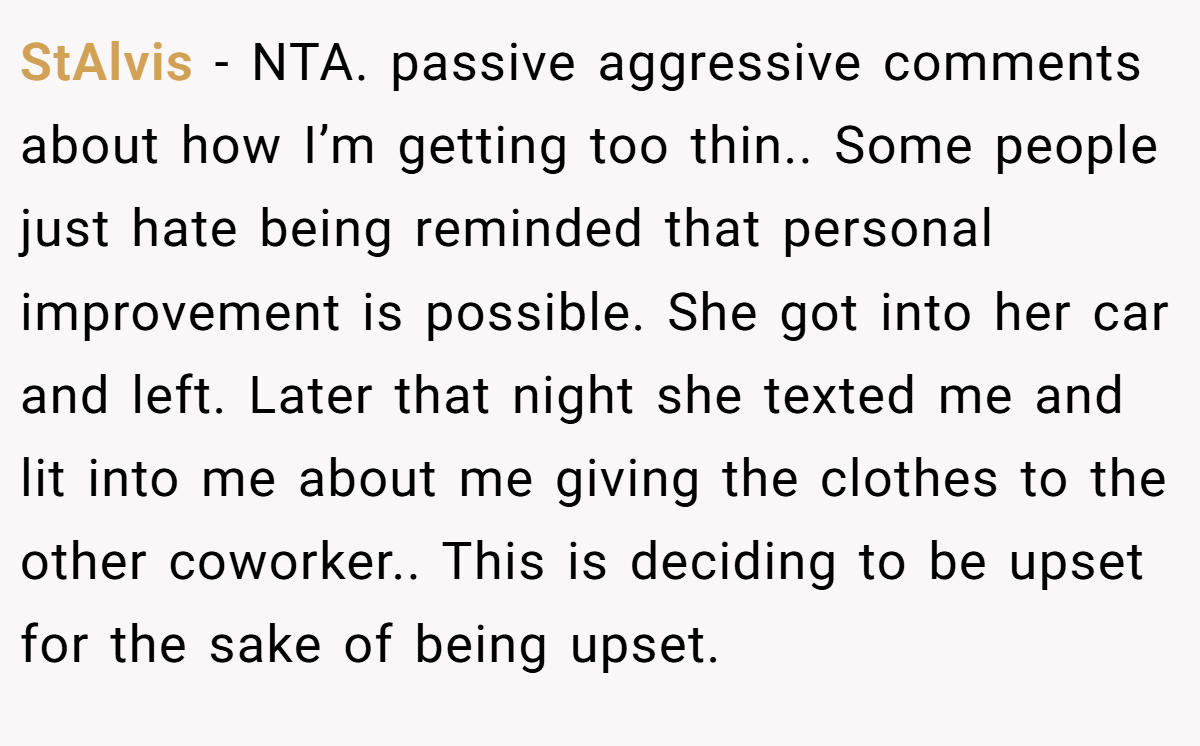 StAlvis − NTA. passive aggressive comments about how I’m getting too thin.. Some people just hate being reminded that personal improvement is possible. She got into her car and left. Later that night she texted me and lit into me about me giving the clothes to the other coworker.. This is deciding to be upset for the sake of being upset.