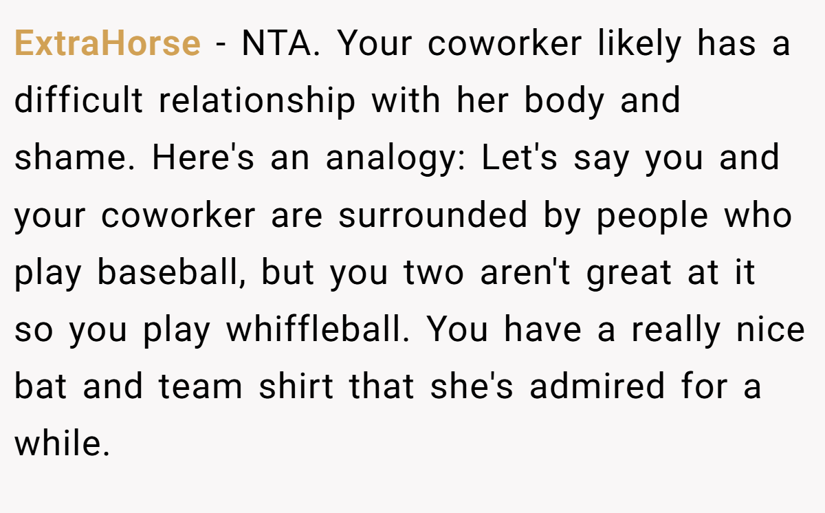 ExtraHorse − NTA. Your coworker likely has a difficult relationship with her body and shame. Here's an analogy: Let's say you and your coworker are surrounded by people who play baseball, but you two aren't great at it so you play whiffleball. You have a really nice bat and team shirt that she's admired for a while.