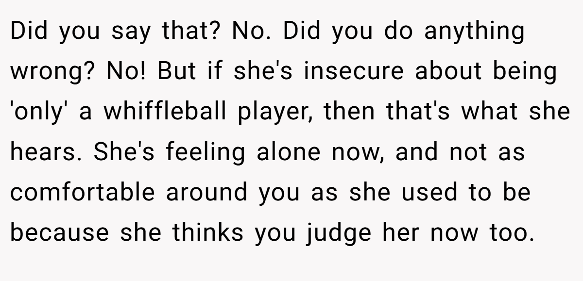 Did you say that? No. Did you do anything wrong? No! But if she's insecure about being 'only' a whiffleball player, then that's what she hears. She's feeling alone now, and not as comfortable around you as she used to be because she thinks you judge her now too.