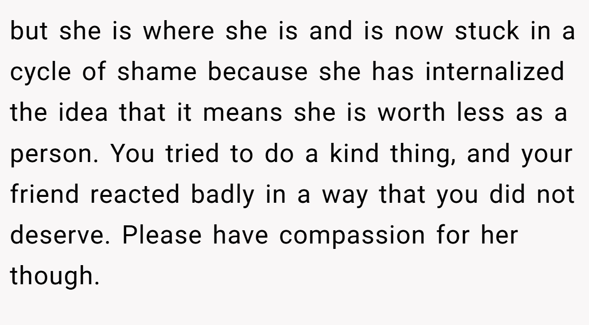 but she is where she is and is now stuck in a cycle of shame because she has internalized the idea that it means she is worth less as a person. You tried to do a kind thing, and your friend reacted badly in a way that you did not deserve. Please have compassion for her though.