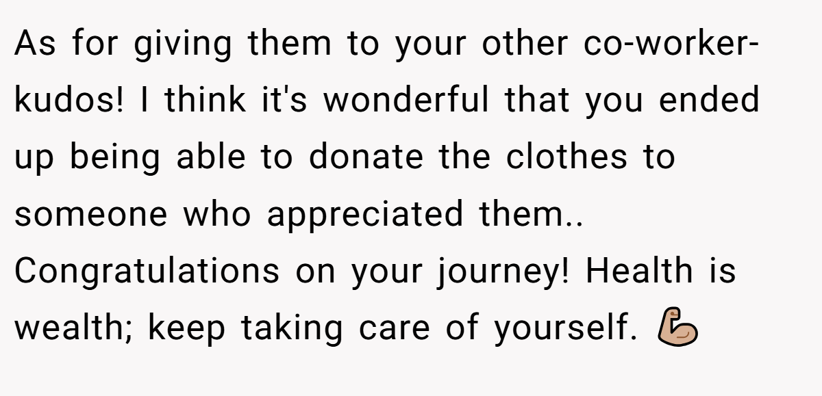 As for giving them to your other co-worker-kudos! I think it's wonderful that you ended up being able to donate the clothes to someone who appreciated them.. Congratulations on your journey! Health is wealth; keep taking care of yourself. 💪🏼