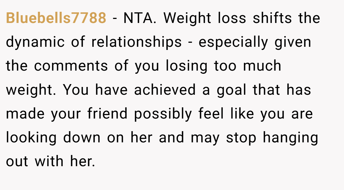 Bluebells7788 − NTA. Weight loss shifts the dynamic of relationships - especially given the comments of you losing too much weight. You have achieved a goal that has made your friend possibly feel like you are looking down on her and may stop hanging out with her.