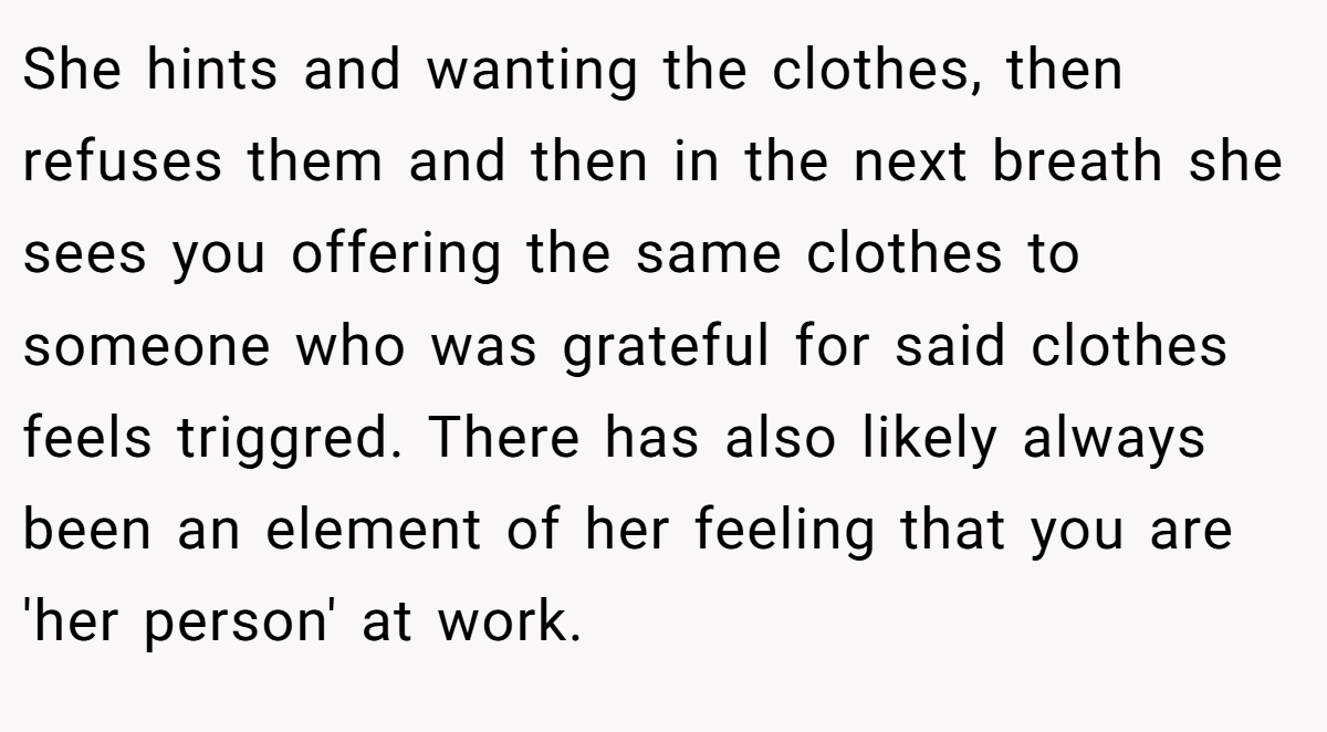 She hints and wanting the clothes, then refuses them and then in the next breath she sees you offering the same clothes to someone who was grateful for said clothes feels triggred. There has also likely always been an element of her feeling that you are 'her person' at work.