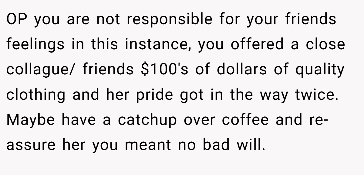 OP you are not responsible for your friends feelings in this instance, you offered a close collague/ friends $100's of dollars of quality clothing and her pride got in the way twice. Maybe have a catchup over coffee and re-assure her you meant no bad will.