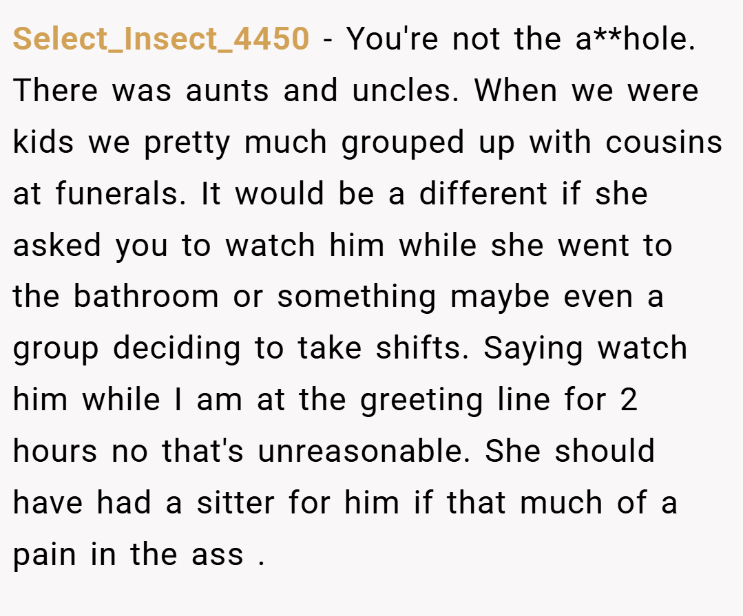 Select_Insect_4450 − You're not the a**hole. There was aunts and uncles. When we were kids we pretty much grouped up with cousins at funerals. It would be a different if she asked you to watch him while she went to the bathroom or something maybe even a group deciding to take shifts. Saying watch him while I am at the greeting line for 2 hours no that's unreasonable. She should have had a sitter for him if that much of a pain in the ass .