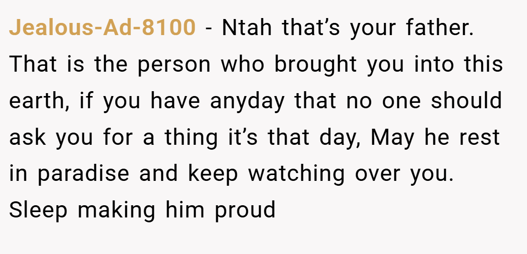 Jealous-Ad-8100 − Ntah that’s your father. That is the person who brought you into this earth, if you have anyday that no one should ask you for a thing it’s that day, May he rest in paradise and keep watching over you. Sleep making him proud
