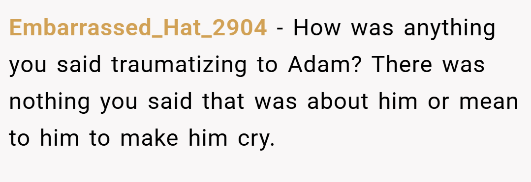 Embarrassed_Hat_2904 − How was anything you said traumatizing to Adam? There was nothing you said that was about him or mean to him to make him cry.