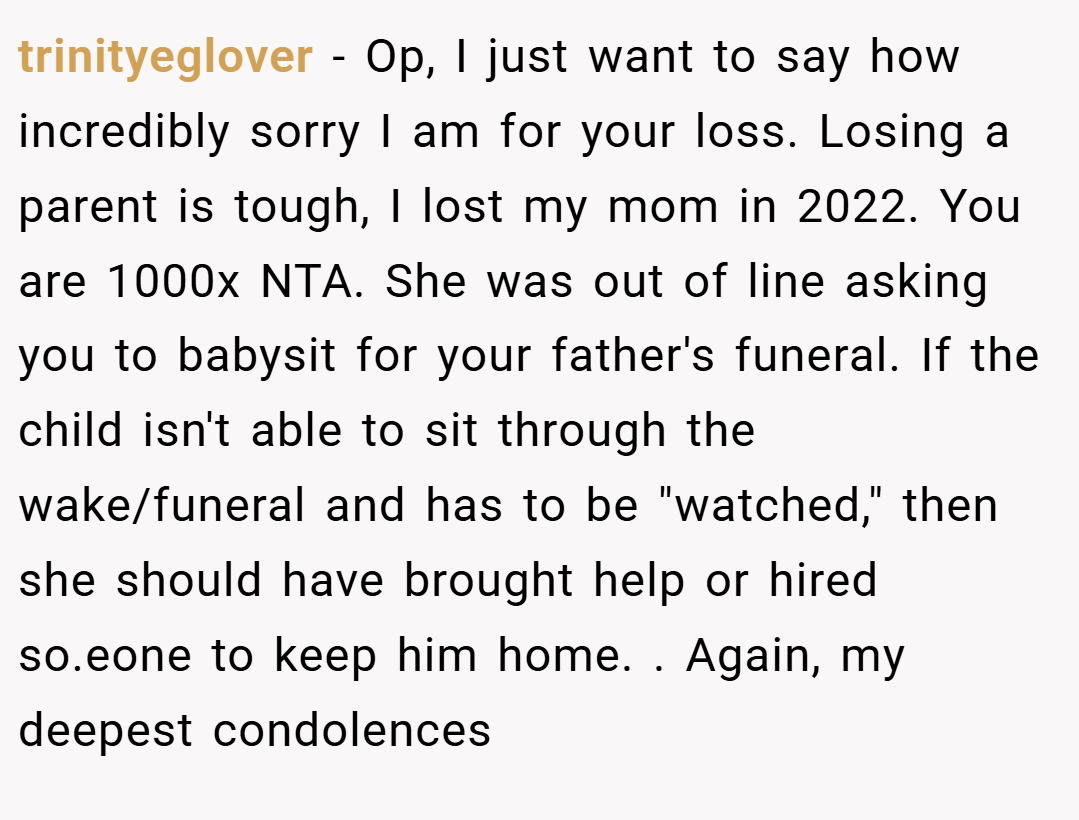 trinityeglover − Op, I just want to say how incredibly sorry I am for your loss. Losing a parent is tough, I lost my mom in 2022. You are 1000x NTA. She was out of line asking you to babysit for your father's funeral. If the child isn't able to sit through the wake/funeral and has to be 
