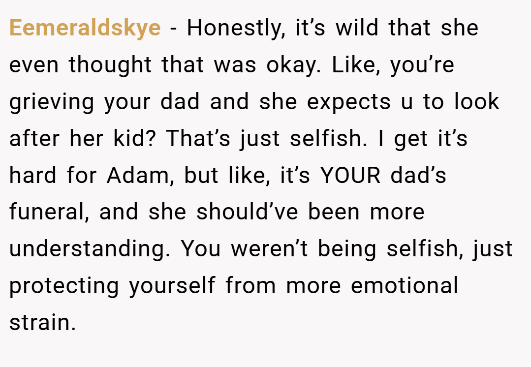 Eemeraldskye − Honestly, it’s wild that she even thought that was okay. Like, you’re grieving your dad and she expects u to look after her kid? That’s just selfish. I get it’s hard for Adam, but like, it’s YOUR dad’s funeral, and she should’ve been more understanding. You weren’t being selfish, just protecting yourself from more emotional strain.