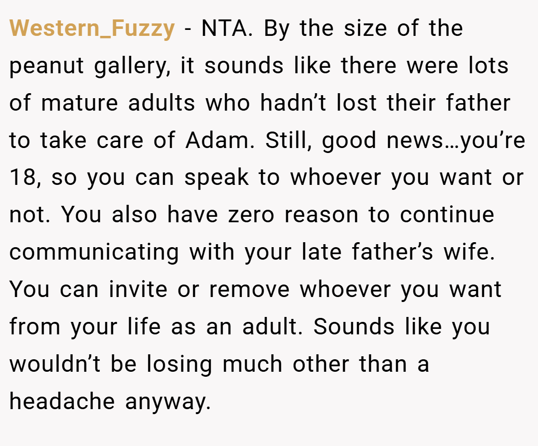 Western_Fuzzy − NTA. By the size of the peanut gallery, it sounds like there were lots of mature adults who hadn’t lost their father to take care of Adam. Still, good news…you’re 18, so you can speak to whoever you want or not. You also have zero reason to continue communicating with your late father’s wife. You can invite or remove whoever you want from your life as an adult. Sounds like you wouldn’t be losing much other than a headache anyway.