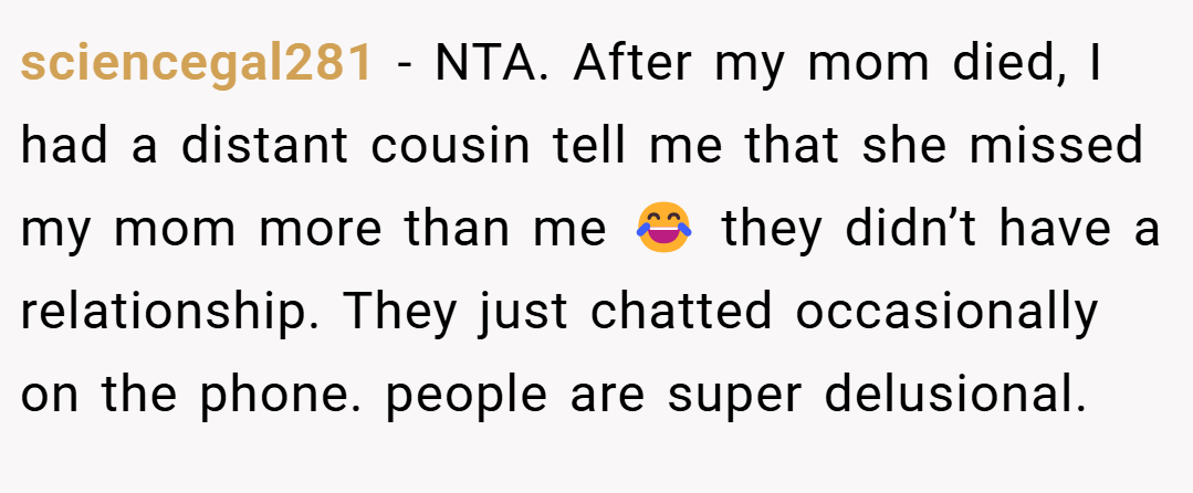 sciencegal281 − NTA. After my mom died, I had a distant cousin tell me that she missed my mom more than me 😂 they didn’t have a relationship. They just chatted occasionally on the phone. people are super delusional.