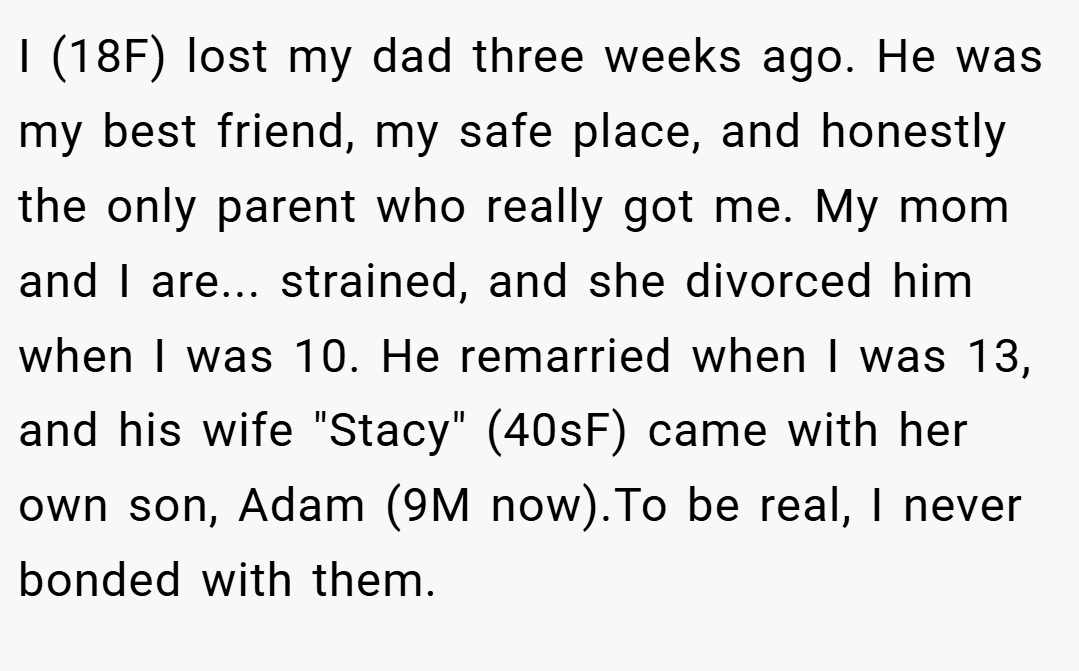 I (18F) lost my dad three weeks ago. He was my best friend, my safe place, and honestly the only parent who really got me. My mom and I are... strained, and she divorced him when I was 10. He remarried when I was 13, and his wife 