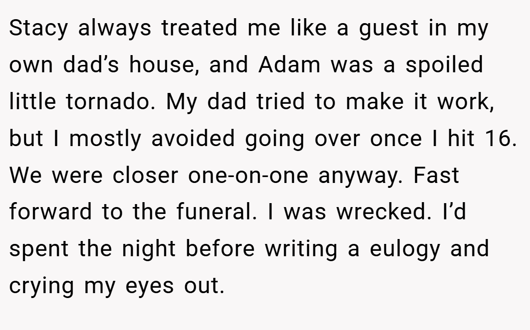 Stacy always treated me like a guest in my own dad’s house, and Adam was a spoiled little tornado. My dad tried to make it work, but I mostly avoided going over once I hit 16. We were closer one-on-one anyway. Fast forward to the funeral. I was wrecked. I’d spent the night before writing a eulogy and crying my eyes out.