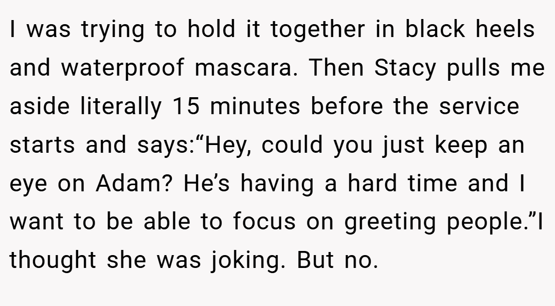I was trying to hold it together in black heels and waterproof mascara. Then Stacy pulls me aside literally 15 minutes before the service starts and says:“Hey, could you just keep an eye on Adam? He’s having a hard time and I want to be able to focus on greeting people.”I thought she was joking. But no.