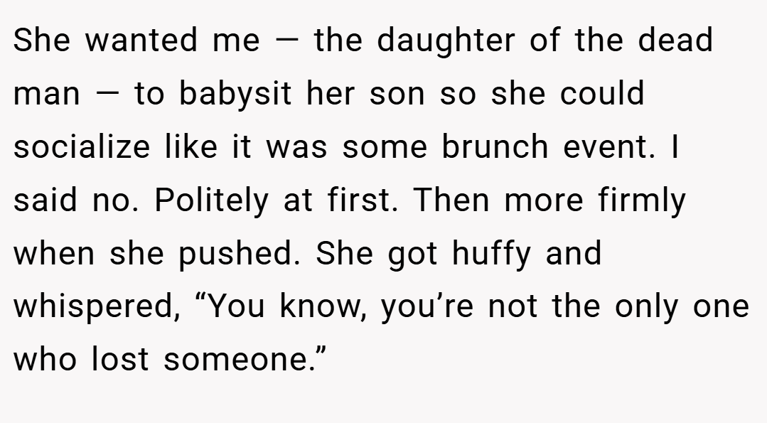 She wanted me — the daughter of the dead man — to babysit her son so she could socialize like it was some brunch event. I said no. Politely at first. Then more firmly when she pushed. She got huffy and whispered, “You know, you’re not the only one who lost someone.”