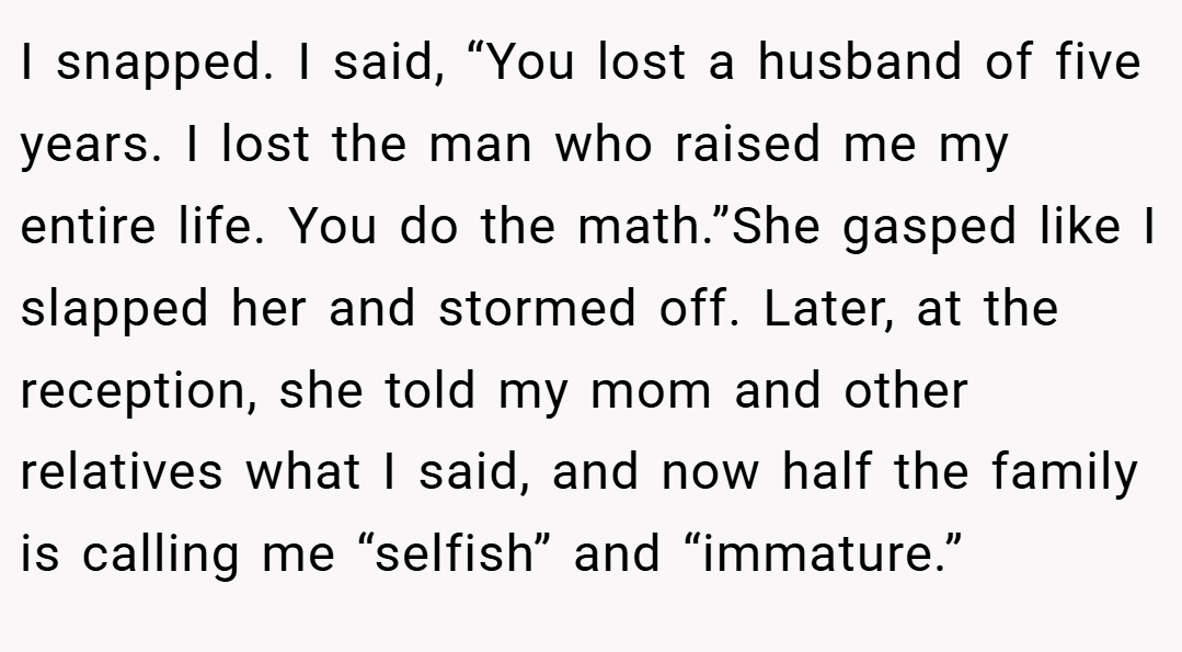 I snapped. I said, “You lost a husband of five years. I lost the man who raised me my entire life. You do the math.”She gasped like I slapped her and stormed off. Later, at the reception, she told my mom and other relatives what I said, and now half the family is calling me “selfish” and “immature.”