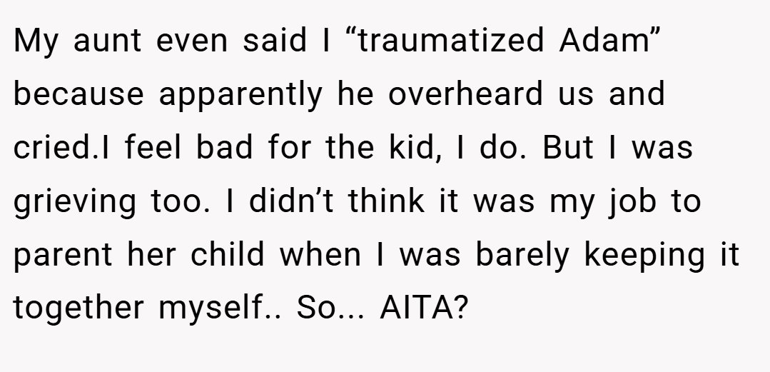 My aunt even said I “traumatized Adam” because apparently he overheard us and cried.I feel bad for the kid, I do. But I was grieving too. I didn’t think it was my job to parent her child when I was barely keeping it together myself.. So... AITA?