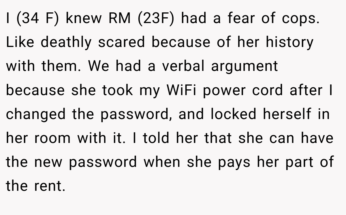 I (34 F) knew RM (23F) had a fear of cops. Like deathly scared because of her history with them. We had a verbal argument because she took my WiFi power cord after I changed the password, and locked herself in her room with it. I told her that she can have the new password when she pays her part of the rent.