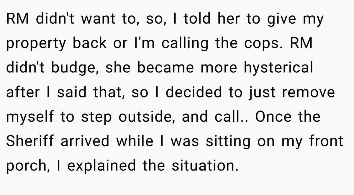 RM didn't want to, so, I told her to give my property back or I'm calling the cops. RM didn't budge, she became more hysterical after I said that, so I decided to just remove myself to step outside, and call.. Once the Sheriff arrived while I was sitting on my front porch, I explained the situation.
