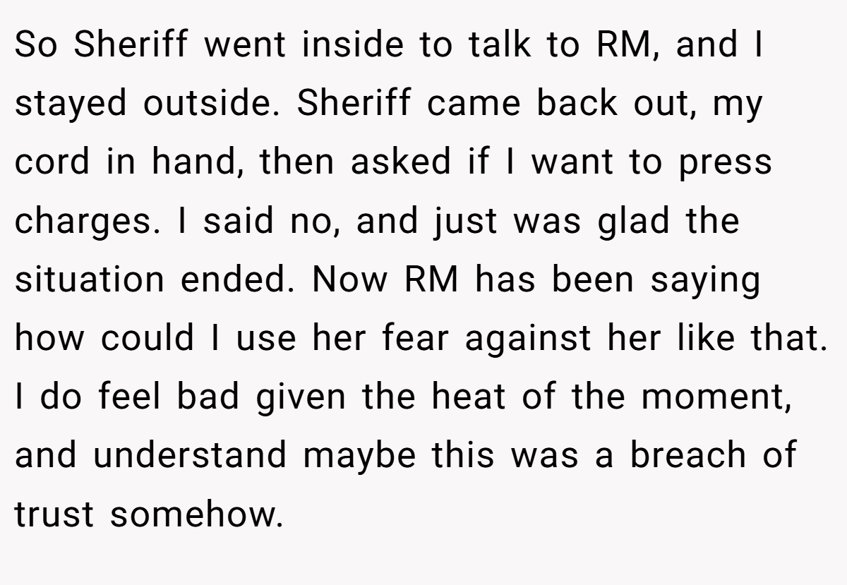 So Sheriff went inside to talk to RM, and I stayed outside. Sheriff came back out, my cord in hand, then asked if I want to press charges. I said no, and just was glad the situation ended. Now RM has been saying how could I use her fear against her like that. I do feel bad given the heat of the moment, and understand maybe this was a breach of trust somehow.