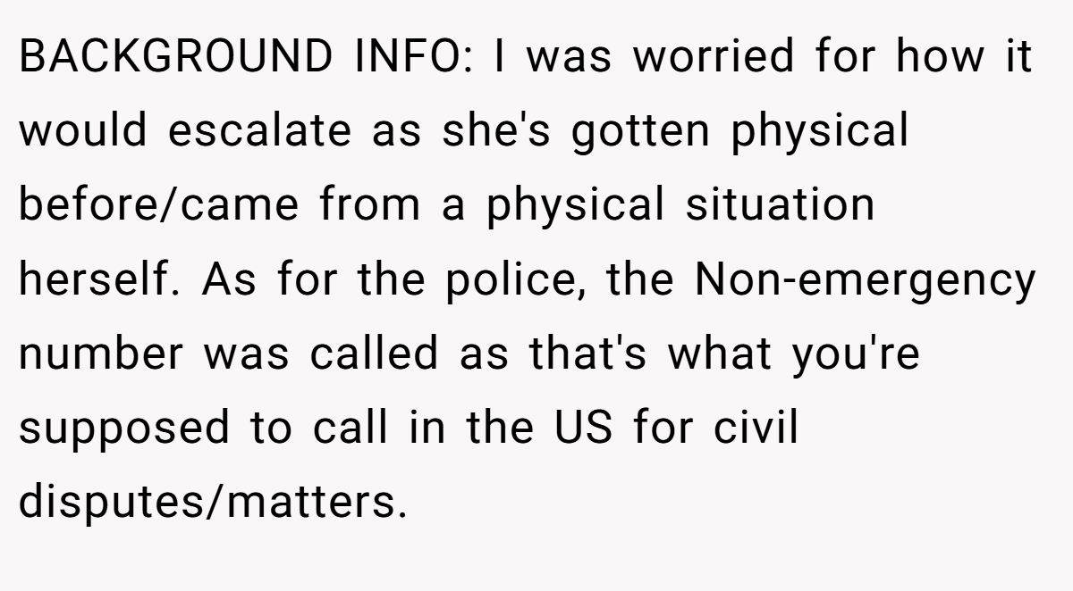 BACKGROUND INFO: I was worried for how it would escalate as she's gotten physical before/came from a physical situation herself. As for the police, the Non-emergency number was called as that's what you're supposed to call in the US for civil disputes/matters.