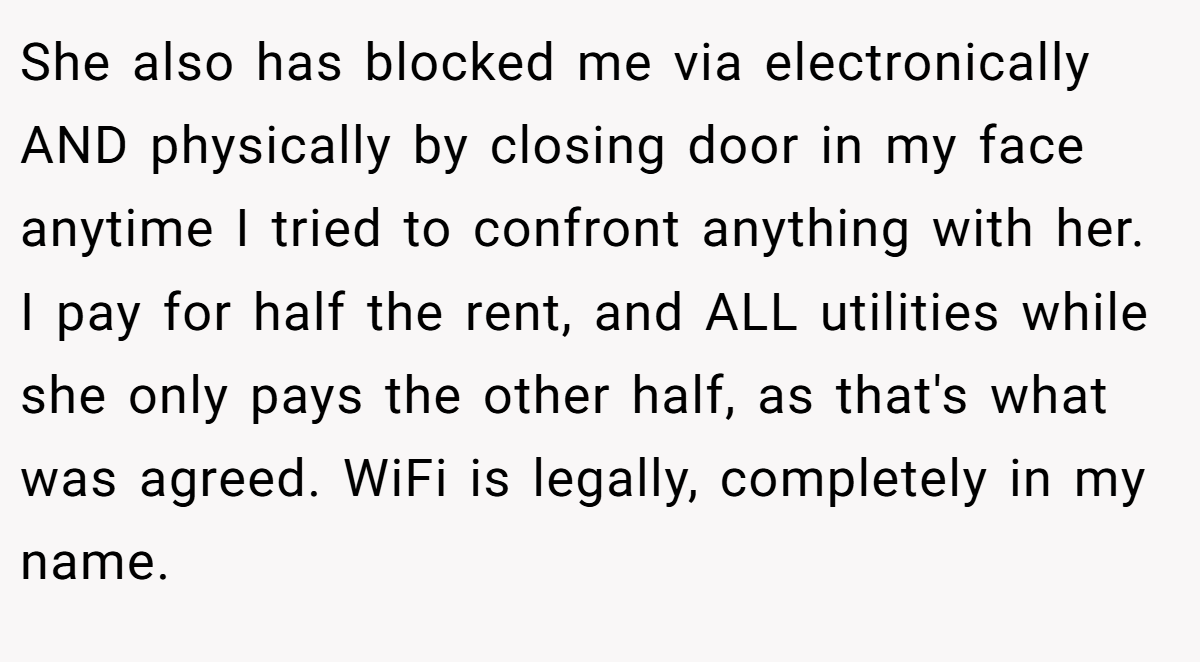 She also has blocked me via electronically AND physically by closing door in my face anytime I tried to confront anything with her. I pay for half the rent, and ALL utilities while she only pays the other half, as that's what was agreed. WiFi is legally, completely in my name.