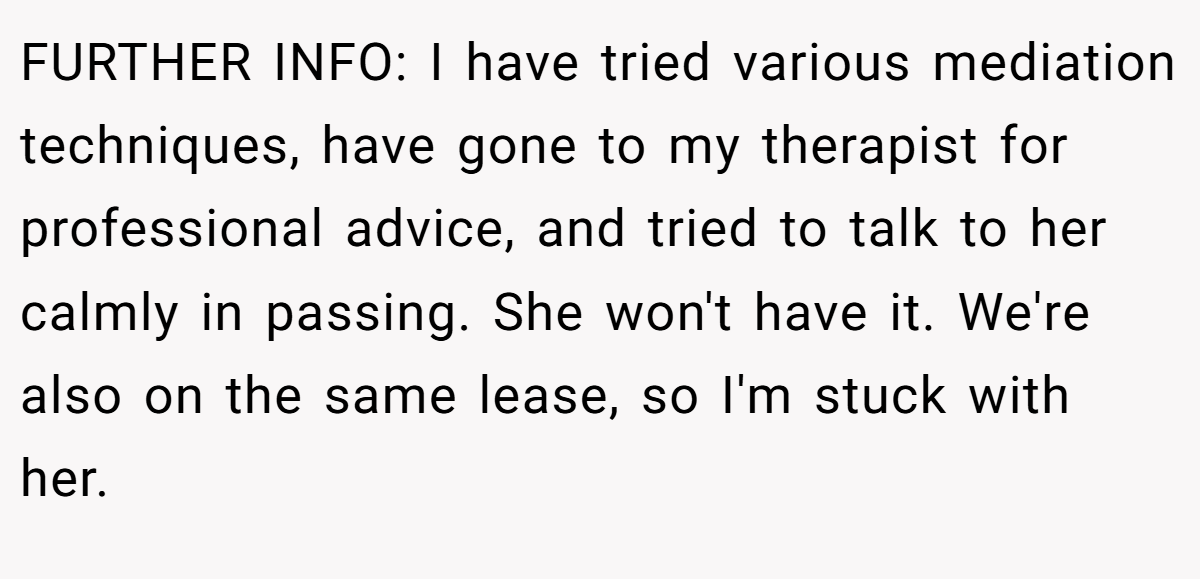 FURTHER INFO: I have tried various mediation techniques, have gone to my therapist for professional advice, and tried to talk to her calmly in passing. She won't have it. We're also on the same lease, so I'm stuck with her.