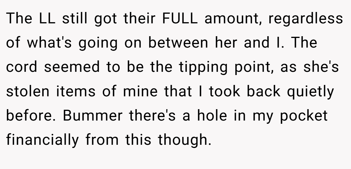 The LL still got their FULL amount, regardless of what's going on between her and I. The cord seemed to be the tipping point, as she's stolen items of mine that I took back quietly before. Bummer there's a hole in my pocket financially from this though.