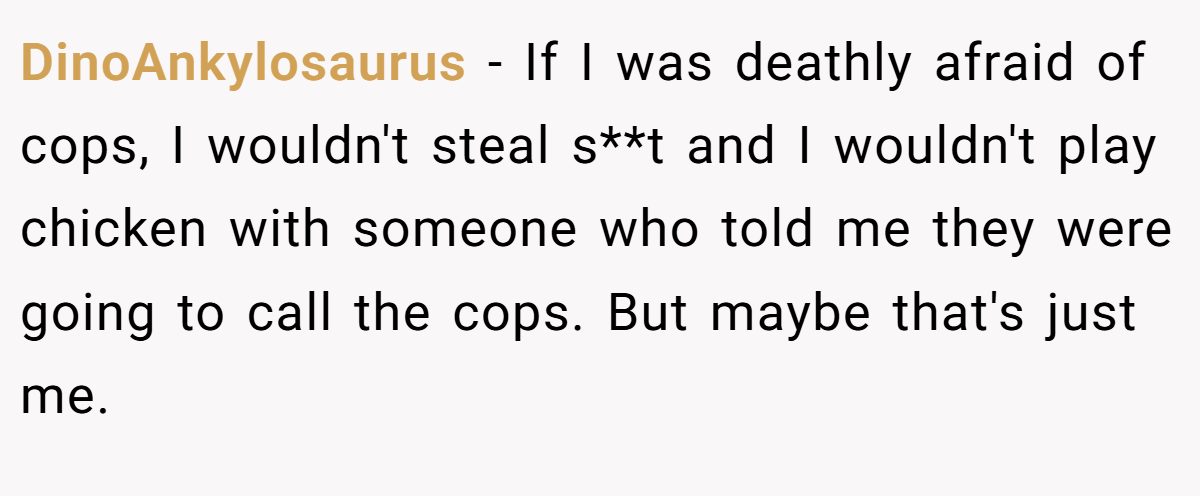 DinoAnkylosaurus − If I was deathly afraid of cops, I wouldn't steal s**t and I wouldn't play chicken with someone who told me they were going to call the cops. But maybe that's just me.